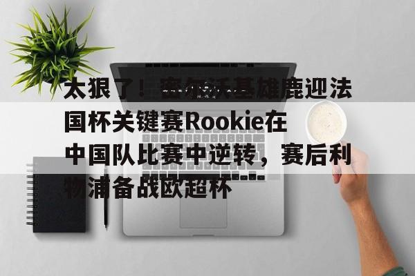 开云app下载-太狠了！密尔沃基雄鹿迎法国杯关键赛Rookie在中国队比赛中逆转，赛后利物浦备战欧超杯的简单介绍