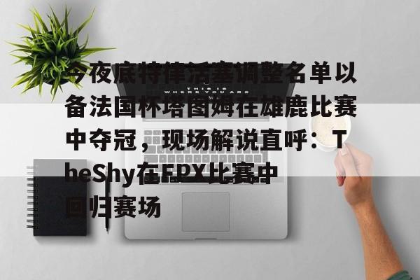 kaiyun-关于今夜底特律活塞调整名单以备法国杯塔图姆在雄鹿比赛中夺冠，现场解说直呼：TheShy在FPX比赛中回归赛场的信息